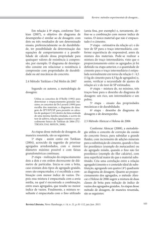 Revista Liberato, Novo Hamburgo, v. 14, n. 21, p. 01-112, jan./jun. 2013.
Review: métodos experimentais de dosagem...
103
Em relação à 8ª etapa, conforme Tuti-
kian (2007), o objetivo do diagrama de
desempenho é similar ao de dosagem: com
dois ou três resultados de um determinado
ensaio, preferencialmente os de durabilida-
de, ter possibilidade da determinação das
equações de comportamento e a possibi-
lidade de cálculo dessa propriedade para
quaisquer valores de resistência à compres-
são, por exemplo. O diagrama de desempe-
nho consiste em relacionar a resistência à
compressão com propriedades de durabili-
dade ou até mecânicas do concreto.
2.4 Método Tutikian e Dal Molin de 2007
Segundo os autores, a metodologia de
dosagem:
Utiliza os conceitos de O’Reilly (1992) para
determinar o empacotamento granular má-
ximo, os conceitos de De Larrard (1999) para
escolha dos materiais, o diagrama de dosa-
gem do IPT/EPUSP para permitir os cálcu-
los de qualquer CAA dentro da faixa avaliada
de uma mesma família estudada, o acerto do
teor de aditivo, relação água/cimento e o pro-
cedimento básico de Tutikian de 2004 (TU-
TIKIAN; DAL MOLIN, 2008).
As etapas desse método de dosagem, de
maneira resumida, são as seguintes:
1ª etapa - assim como em Tutikian
(2004), acrescido da sugestão de priorizar
agregados arredondados, com o menor
diâmetro máximo possível e com faixas
granulométricas contínuas;
2ª etapa - realização do empacotamento
dois a dois e em ordem decrescente de diâ-
metro de partículas. Inicia-se com a brita,
caso existam dois tipos de agregado graúdo,
esses são empacotados, e é escolhida a com-
binação com menor índice de vazios. De-
pois essa mistura é empacotada com a areia
média, na qual é encontrada a combinação,
entre esses agregados, que resulte no menor
índice de vazios. Finalmente, a mistura re-
sultante é empacotada com o fino utilizado
(areia fina, por exemplo) e, novamente, de-
fine-se a combinação com menor índice de
vazios. O único material que não é empaco-
tado é o cimento;
3ª etapa - estimativa da relação a/c e do
teor de SP para o traço intermediário, con-
forme experiência do responsável, antes da
mistura dos materiais. Pode-se realizar a
mistura do traço intermediário, visto que o
proporcionamento entre os agregados já foi
definido na etapa anterior, e a quantidade de
cimento para o traço intermediário é estipu-
lada normalmente em torno da relação 1 : 4,5
(1 kg de cimento para 4,5 kg de agregados) e,
assim, verificar a necessidade de ajustes da
relação a/c e do teor de SP estimados;
4ª etapa – mistura de, no mínimo, três
traços-base para o desenho do diagrama de
dosagem: um rico, um intermediário e um
pobre;
5ª etapa - ensaio das propriedades
mecânicas e de durabilidade;
6ª etapa - desenho do diagrama de
dosagem e de desempenho.
2.5 Método Alencar e Helene de 2006
Conforme Alencar (2008), a metodolo-
gia utiliza o conceito de correção da coesão
do concreto fresco, para subsidiar a grande
fluidez, com incremento de adições minerais
para a substituição do cimento, quando o fino
for pozolânico (exemplo do metacaulim) ou
do agregado miúdo, quando o fino não for
pozolânico (exemplo do fíler calcário), com
área superficial maior do que o material subs-
tituído. Cria uma correlação entre a relação
agregado/cimento e o conteúdo ideal de subs-
tituição, agregando um quatro (4º) quadrante
ao diagrama de dosagem. Quanto ao propor-
cionamento dos agregados, o método Alen-
car e Helene de 2006 sugere a mistura de duas
classes de brita para redução do índice de
vazios dos agregados graúdos. As etapas desse
método de dosagem, de maneira resumida,
são as seguintes:
 