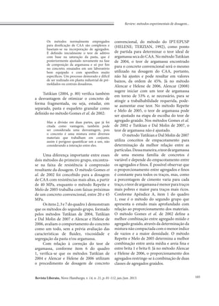 Revista Liberato, Novo Hamburgo, v. 14, n. 21, p. 01-112, jan./jun. 2013.
Review: métodos experimentais de dosagem...
105
Os métodos normalmente empregados
para dosificação de CAA são complexos e
baseiam-se na incorporação de agregados.
É definido inicialmente o teor de aditivo
com base na saturação da pasta, que é
posteriormente ajustado novamente na fase
de composição da argamassa e só por fim
no concreto; ensaiados em um laboratório
bem equipado e com aparelhos muito
específicos. Um processo demorado e difícil
de ser realizado em planta industrial de pré-
moldados ou centrais dosadoras.
Tutikian (2004, p. 80) verifica também
a desvantagem de otimizar o concreto de
forma fragmentada, ou seja, estudar, em
separado, pasta e esqueleto granular como
definido no método Gomes et al. de 2002:
Mas a divisão em duas partes, que já foi
citada como vantagem, também pode
ser considerada uma desvantagem, pois
o concreto é uma mistura entre diversos
materiais que trabalham em conjunto,
assim é perigoso quantificar um a um, não
considerando a interação entre eles.
Uma diferença importante entre esses
dois métodos do primeiro grupo, encontra-
se na faixa de resistência à compressão
resultante da dosagem. O método Gomes et
al. de 2002 foi concebido para a dosagem
de CAA com resistências mais altas, a partir
de 40 MPa, enquanto o método Repette e
Melo de 2005 trabalha com faixas próximas
de um concreto convencional, entre 20 e 45
MPa.
Ositens2,3e7doquadro1demonstram
que os métodos do segundo grupo, formado
pelos métodos Tutikian de 2004, Tutikian
e Dal Molin de 2007 e Alencar e Helene de
2006, avaliam o comportamento do concreto
como um todo, sem a prévia avaliação das
características de fluidez, viscosidade e
segregação da pasta e/ou argamassa.
Com relação à correção do teor de
argamassa, conforme item 6 do quadro
1, verifica-se que os métodos Tutikian de
2004 e Alencar e Helene de 2006 utilizam
o procedimento de dosagem de concreto
convencional, do método do IPT/EPUSP
(HELENE; TERZIAN, 1992), como ponto
de partida para determinar o teor ideal de
argamassa seca do CAA. No método Tutikian
de 2004, o teor de argamassa encontrado
para o concreto convencional será o mesmo
utilizado na dosagem do CAA, portanto,
não há ajustes e pode resultar em valores
baixos, da ordem de 45%. Já no método
Alencar e Helene de 2006, Alencar (2008)
sugere iniciar com um teor de argamassa
em torno de 53% e, se necessário, para se
atingir a trabalhabilidade requerida, pode-
se aumentar esse teor. No método Repette
e Melo de 2005, o teor de argamassa pode
ser ajustado na etapa de escolha do teor de
agregado graúdo. Nos métodos Gomes et al.
de 2002 e Tutikian e Dal Molin de 2007, o
teor de argamassa não é ajustado.
O método Tutikian e Dal Molin de 2007
utiliza conceitos de empacotamento para
determinação da melhor relação entre as
partículas.Dessamaneira,oteordeargamassa
de uma mesma família de concretos é
variável e depende do empacotamento entre
os agregados e finos. É possível observar que
o proporcionamento entre agregados e finos
é constante para todos os traços, mas, como
a porcentagem de cimento varia para cada
traço,oteordeargamassaémenorparatraços
mais pobres e maior para traços mais ricos.
Conforme Apêndice A, item 1 do quadro
1, esse é o método do segundo grupo que
apresenta o estudo mais aprofundado com
relação ao proporcionamento dos materiais.
O método Gomes et al. de 2002 define a
melhor combinação entre agregado miúdo e
agregado graúdo, através da determinação da
mistura não compactada com o menor índice
de vazios e a maior densidade. O método
Repette e Melo de 2005 determina a melhor
combinação entre areia média e areia fina e
entre brita 1 e brita 0. Já no método Alencar
e Helene de 2006, o proporcionamento dos
agregados restringe-se à combinação de duas
classes de agregados graúdos.
 