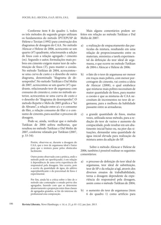 Revista Liberato, Novo Hamburgo, v. 14, n. 21, p. 01-112, jan./jun. 2013.
FOCHS, R.G.; RECENA, F.A.P.; SILVA, I.N.L.
106
Conforme item 8 do quadro 1, todos
os três métodos do segundo grupo utilizam
os fundamentos do método IPT/EPUSP de
Helene e Terzian (1992) para construção dos
diagramas de dosagem do CAA. No método
Alencar e Helene de 2006, acrescento-se um
quarto (4°) quadrante, relacionando a adição
de finos com a relação agregado / cimento
(m). Segundo o autor, formulações mais po-
bres em cimento exigem maior teor de subs-
tituição de finos (T), para manter a coesão.
No método Tutikian de 2004, acrescentou–
se uma curva de custo e o desenho de outro
diagrama, denominado “diagrama de de-
sempenho”. No método Tutikian e Dal Molin
de 2007, acrescentou-se um quarto (4°) qua-
drante, relacionando teor de argamassa com
consumo de cimento e, como no método an-
terior, acrescentou-se uma curva de custo e
o desenho do “diagrama de desempenho”. O
método Repette e Melo de 2005 grafica a “lei
de Abrams”, a relação entre a/c e o consumo
de fíler, a relação consumo de fíler e o con-
sumo de cimento, para auxiliar o processo de
dosagem.
Pode-se, ainda, verificar que o método
Tutikian de 2004 sofreu melhorias, que
resultou no método Tutikian e Dal Molin de
2007, conforme relatado por Tutikian (2007,
p. 53-54):
Porém, observou-se, durante a dosagem do
CAA, que o teor de argamassa ideal é baixo
para que a mistura passe pelos obstáculos
facilmente.
Outro ponto observado com a prática, onde o
método pode ser aperfeiçoado, é em relação
à dependência de uma certa experiência do
responsável pela dosagem. Isto ocorre, pois
o acerto da quantidade de água, do aditivo
superplastificante e do porcentual de finos é
experimental.
Por fim, ainda há a critica sobre o fato de o
método não contemplar o estudo prévio dos
agregados, fazendo com que se determine
aleatoriamente a proporção entre duas classes
de agregados graúdos, se for do interesse do
profissional esta composição.
Mais alguns comentários podem ser
feitos em relação ao método Tutikian e Dal
Molin de 2007:
a)	 a realização de empacotamento das par-
tículas da mistura, resultando em uma
relação de proporcionamento entre os
materiais, minimiza a tarefa experimen-
tal da definição do teor ideal de arga-
massa, o que ocorre no método Tutikian
de 2004 e Alencar e Helene de 2006;
b)	 o fato do o teor de argamassa ser menor
em traços mais pobres, com menor por-
centagem de cimento, vai contra a ideia
de Alencar (2008), o qual estabelece
que misturas mais pobres necessitam de
maior quantidade de finos, para manter
a coesão e que as misturas de CAA ne-
cessitam de incrementos no teor de ar-
gamassa, para a melhora da habilidade
passante entre as armaduras;
c)	 a grande quantidade de finos, muitas
vezes, utilizada nesse método, para a re-
dução do teor de vazios e aumento da
compacidade, pode resultar em um aba-
timento inicial baixo ou, na pior das si-
tuações, demandar uma quantidade de
água inicial elevada para realização da
mistura antes da adição do SP.
Sobre o método Alencar e Helene de
2006, também é possível realizar os seguintes
comentários:
a)	 o processo de definição do teor ideal de
argamassa, teor ideal de substituição,
teor de SP e da relação a/agl, através dos
diversos ensaios de trabalhabilidade,
torna a dosagem dependente da expe-
riência do responsável pela dosagem,
assim como o método Tutikian de 2004;
b)	 o aumento do teor de argamassa (item
6 do quadro 1) como artifício para
 
