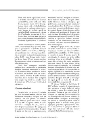 Revista Liberato, Novo Hamburgo, v. 14, n. 21, p. 01-112, jan./jun. 2013.
Review: métodos experimentais de dosagem...
107
obter uma maior capacidade passan-
te é válida, considerando, no dizer de
Castro (2007), como verdadeiro o fato
de que, quanto maior o teor de arga-
massa, maior será a trabalhabilidade
do concreto e, particularmente, impor-
tante, quando se verifica a perda de
trabalhabilidade extremamente rápida
dos SP utilizados no mercado. O CAA,
dosado dessa maneira, pode apresentar
uma característica de autoadensabilida-
de não tão dependente do SP e de finos.
Quanto à utilização de aditivos plastifi-
cantes, conforme item 5 do quadro 1, averi-
guou-se que somente os métodos Tutikian
de 2004 e Tutikian e Dal Molin de 2007 suge-
rem a utilização desse aditivo, para a obten-
ção de um maior abatimento inicial, antes da
adição do SP, e para alcançar maior eficiên-
cia, já que alguns SP, não atingem máximo
desempenho em misturas muito secas (com
baixo abatimento).
Outro fato importante verificado,
conforme item 9, é que todos os métodos de
dosagem estudados possibilitam a utiliza-
ção de materiais finos, pozolânicos ou não
pozolânicos, nas misturas de CAA, viabili-
zando assim a absorção de certos resíduos
industriais. Esses materiais finos cumprem
uma função importante no estado fresco
da mistura do CAA: fornecer resistência à
segregação.
4	Considerações finais
Considerando os aspectos levantados
nos itens anteriores, pode-se constatar uma
divisão dos métodos de dosagem de CAA
nacionais em dois grupos. O primeiro
grupo, formado pelos métodos de Gomes
et al. de 2002 e Repette e Melo de 2005,
considera a dosagem do CAA, desde a
etapa do proporcionamento dos agregados e
finos, posteriormente realizando a dosagem
da pasta, ou da pasta e argamassa, para,
finalmente, realizar a dosagem do concreto.
Esses métodos buscam a dosagem ótima
de SP, através do ponto de saturação, o que
pode reduzir custos e resultar em uma maior
manutenção do efeito do SP sobre a mistura;
apresentam um processo de dosagem menos
dependente da experiência de quem utiliza
o método, pois as etapas de dosagem são
mais técnicas, definindo, através de ensaios
e diagramas, as dosagens ótimas de SP, finos,
cimento e agregados. Podem, contudo,
demandar em um número maior de testes
e análises e em uma estrutura laboratorial
mais bem equipada.
O segundo grupo avalia o CAA como
um todo, realizando os ajustes direto na
mistura do concreto. Os métodos Tutikian
de 2004 e Alencar e Helene de 2006 utilizam
o conceito de ajuste de coesão, através de
substituição do cimento ou areia média,
conforme o fino a ser utilizado. Portanto,
esses dois métodos são muito parecidos,
visto que partem de uma mistura inicial
de concreto convencional e vão realizando
ajustes e ensaios neste até resultar no CAA.
Adicionalmente, verifica-se a necessidade de
alguma experiência do responsável, durante
esse processo interativo da transformação, já
que são diversos ajustes e ensaios realizados
durante a dosagem do CAA e, em função
da rápida perda de efeito do SP, gera a
necessidade da redosagem do SP.
O método Tutikian e Dal Molin de
2007 utiliza o conceito de empacotamento
para encontrar o menor índice de vazios
da mistura e, assim, determinar o teor de
argamassa. Verifica-se que esse método de
dosagem, ao contrário dos outros métodos
do mesmo grupo, dificilmente, necessita de
ajustes durante a dosagem. A metodologia
de realizar a combinação entre todos os
agregados torna a mistura muito pouco
segregável, portanto, o procedimento resu-
me-se em combinar os agregados, definir os
traços-base e adicionar o SP até a mistura
atingir a trabalhabilidade requerida.
 