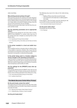 colors more likely.
Was printing paused partway through?
When printing is paused, the coloring at the seam may be al-
tered when printing resumes. Avoid pausing printing.With the
factory-default settings, printing pauses when an ink cartridge
runs empty. Before you perform lengthy printing, check the
amount of ink remaining in the ink cartridges.
Printing may also pause when data is not sent from the com-
puter quickly enough.
Are the operating parameters set to appropriate
values?
Depending on the settings for such menu items as [FULL
WIDTH S] and [PERIODIC CL.], uneven colors may occur. If
the settings have been changed, try restoring them to their
default values.
? P. 74, "Speeding Up Printing for Narrow Media"
? P. 74, "Preventing Soiling of the Media and Dot Drop-out During
Printing"
Is the printer installed in a level and stable loca-
tion?
Neverinstallthemachineinalocationwhereitistiltedorwhere
it may wobble or experience vibration. Also, ensure that the
print heads are not exposed to wind or blown air.These factors
may lead to missing dots or reduced printing quality.
Is the printer being used in a location subject to
severe changes in the operating environment?
Large fluctuations in temperature or humidity while printing is
in progress may cause the colors to change partway through.
Whenyou'reperformingprinting,usethemachineinalocation
where temperature and humidity are stable.
Are the settings for the [PRESET] menu item ap-
propriate?
If the settings selected with the [PRESET] menu item are not
suitable for the type of media, printing may be adversely af-
fected. Choose settings optimized to the media you're using.
? P. 90, "Saving Optimized Media Settings As Preset Values"
? P. 91, "Loading a Saved Preset"
The Media Becomes Soiled When Printed
Do the print heads contact the media?
The height of the print heads may be too low. Also, if the media
is not loaded and set up correctly, it may wrinkle or come loose
and strike the heads.
? P. 81, "Adjusting Head Height to Match Media Thickness"
? P. 111, "Media Wrinkles or Shrinks, or Feed Is Unstable"
Are the print heads dirty?
The following may cause ink to drip on the media during
printing.
•	 Buildup of fibrous dust (lint) around the heads.
• 	 Ink transferred to the heads due to rubbing against
the media.
If this happens, clean the heads using the cleaning kit. We
recommend carrying out periodic head cleaning.
? P. 56, "Cleaning the Heads Using the Cleaning Kit"
Are the pinch rollers dirty?
Periodically clean the pinch rollers.
? P. 52, "Cleaning"
6-2 Attractive Printing Is Impossible
108 Chapter 6 What to Do If
 