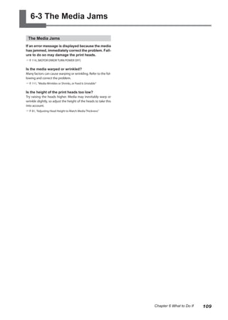 6-3 The Media Jams
The Media Jams
If an error message is displayed because the media
has jammed, immediately correct the problem. Fail-
ure to do so may damage the print heads.
? P. 114, [MOTOR ERROR TURN POWER OFF]
Is the media warped or wrinkled?
Many factors can cause warping or wrinkling. Refer to the fol-
lowing and correct the problem.
? P. 111, "Media Wrinkles or Shrinks, or Feed Is Unstable"
Is the height of the print heads too low?
Try raising the heads higher. Media may inevitably warp or
wrinkle slightly, so adjust the height of the heads to take this
into account.
? P. 81, "Adjusting Head Height to Match Media Thickness"
109
Chapter 6 What to Do If
 