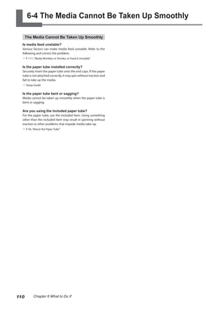 6-4 The Media Cannot Be Taken Up Smoothly
The Media Cannot Be Taken Up Smoothly
Is media feed unstable?
Various factors can make media feed unstable. Refer to the
following and correct the problem.
? P. 111, "Media Wrinkles or Shrinks, or Feed Is Unstable"
Is the paper tube installed correctly?
Securely insert the paper tube onto the end caps. If the paper
tube is not attached correctly, it may spin without traction and
fail to take up the media.
? Setup Guide
Is the paper tube bent or sagging?
Media cannot be taken up smoothly when the paper tube is
bent or sagging.
Are you using the included paper tube?
For the paper tube, use the included item. Using something
other than the included item may result in spinning without
traction or other problems that impede media take-up.
? P. 44,“About the Paper Tube”
110 Chapter 6 What to Do If
 