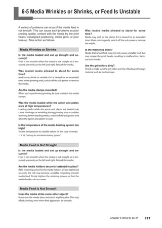 6-5 Media Wrinkles or Shrinks, or Feed Is Unstable
A variety of problems can occur if the media feed is
not smooth. This can cause such problems as poor
printing quality, contact with the media by the print
heads, misaligned positioning, media jams, or poor
take-up. Take action as follows.
Media Wrinkles or Shrinks
Is the media loaded and set up straight and se-
curely?
Feed is not smooth when the media is not straight or is ten-
sioned unevenly on the left and right. Reload the media.
Was loaded media allowed to stand for some
time?
Media may shrink or wrinkle if it is heated for an extended
time.When printing ends, switch off the sub power or remove
the media.
Are the media clamps mounted?
When you're performing printing, be sure to attach the media
clamps.
Was the media loaded while the apron and platen
were at high temperatures?
Loading media while the apron and platen are heated may
cause shrinkage or wrinkling during printing due to sudden
warming. Before loading media, switch off the sub power and
allow the apron and platen to cool.
Is the temperature of the media heating system too
high?
Set the temperature to suitable values for the type of media.
? P. 34, "Settings for the Media Heating System"
Media Feed Is Not Straight
Is the media loaded and set up straight and se-
curely?
Feed is not smooth when the media is not straight or is ten-
sioned unevenly on the left and right. Reload the media.
Are the media holders securely fastened in place?
If the retaining screws for the media holders are not tightened
securely, the roll may become unstable, impeding smooth
media feed. Firmly tighten the retaining screws so that the
media holders do not move.
Media Feed Is Not Smooth
Does the media strike some other object?
Make sure the media does not touch anything else. This may
affect printing, even when feed appears to be smooth.
Was loaded media allowed to stand for some
time?
Media may stick to the platen if it is heated for an extended
time.When printing ends, switch off the sub power or remove
the media.
Is the media too thick?
Media that is too thick may not only cause unstable feed, but
may scrape the print heads, resulting in malfunction. Never
use such media.
Are the grit rollers dirty?
Checktomakesurethegritrollersarefreeofbuildupofforeign
material such as media scraps.
111
Chapter 6 What to Do If
 