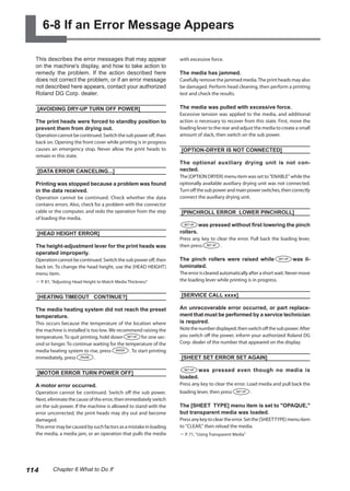 6-8 If an Error Message Appears
This describes the error messages that may appear
on the machine's display, and how to take action to
remedy the problem. If the action described here
does not correct the problem, or if an error message
not described here appears, contact your authorized
Roland DG Corp. dealer.
[AVOIDING DRY-UP TURN OFF POWER]
The print heads were forced to standby position to
prevent them from drying out.
Operationcannotbecontinued.Switchthesubpoweroff,then
back on. Opening the front cover while printing is in progress
causes an emergency stop. Never allow the print heads to
remain in this state.
[DATA ERROR CANCELING...]
Printing was stopped because a problem was found
in the data received.
Operation cannot be continued. Check whether the data
contains errors. Also, check for a problem with the connector
cable or the computer, and redo the operation from the step
of loading the media.
[HEAD HEIGHT ERROR]
The height-adjustment lever for the print heads was
operated improperly.
Operationcannotbecontinued.Switchthesubpoweroff,then
back on. To change the head height, use the [HEAD HEIGHT]
menu item.
? P. 81, "Adjusting Head Height to Match Media Thickness"
[HEATING TIMEOUT CONTINUE?]
The media heating system did not reach the preset
temperature.
This occurs because the temperature of the location where
the machine is installed is too low. We recommend raising the
temperature. To quit printing, hold down for one sec-
ond or longer. To continue waiting for the temperature of the
media heating system to rise, press . To start printing
immediately, press .
[MOTOR ERROR TURN POWER OFF]
A motor error occurred.
Operation cannot be continued. Switch off the sub power.
Next, eliminate the cause of the error, then immediately switch
on the sub power. If the machine is allowed to stand with the
error uncorrected, the print heads may dry out and become
damaged.
Thiserrormaybecausedbysuchfactorsasamistakeinloading
the media, a media jam, or an operation that pulls the media
with excessive force.
The media has jammed.
Carefully remove the jammed media.The print heads may also
be damaged. Perform head cleaning, then perform a printing
test and check the results.
The media was pulled with excessive force.
Excessive tension was applied to the media, and additional
action is necessary to recover from this state. First, move the
loading lever to the rear and adjust the media to create a small
amount of slack, then switch on the sub power.
[OPTION-DRYER IS NOT CONNECTED]
The optional auxiliary drying unit is not con-
nected.
The [OPTION DRYER] menu item was set to "ENABLE" while the
optionally available auxiliary drying unit was not connected.
Turnoffthesubpowerandmainpowerswitches,thencorrectly
connect the auxiliary drying unit.
[PINCHROLL ERROR LOWER PINCHROLL]
was pressed without first lowering the pinch
rollers.
Press any key to clear the error. Pull back the loading lever,
then press .
The pinch rollers were raised while was il-
luminated.
Theerrorisclearedautomaticallyafterashortwait.Nevermove
the loading lever while printing is in progress.
[SERVICE CALL xxxx]
An unrecoverable error occurred, or part replace-
ment that must be performed by a service technician
is required.
Notethenumberdisplayed,thenswitchoffthesubpower.After
you switch off the power, inform your authorized Roland DG
Corp. dealer of the number that appeared on the display.
[SHEET SET ERROR SET AGAIN]
was pressed even though no media is
loaded.
Press any key to clear the error. Load media and pull back the
loading lever, then press .
The [SHEET TYPE] menu item is set to "OPAQUE,"
but transparent media was loaded.
Pressanykeytocleartheerror.Setthe[SHEETTYPE]menuitem
to "CLEAR," then reload the media.
? P. 71, "Using Transparent Media"
114 Chapter 6 What to Do If
 