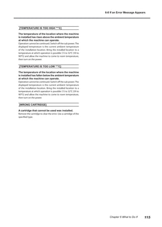 [TEMPERATURE IS TOO HIGH **°C]
The temperature of the location where the machine
is installed has risen above the ambient temperature
at which the machine can operate.
Operation cannot be continued. Switch off the sub power.The
displayed temperature is the current ambient temperature
of the installation location. Bring the installed location to a
temperature at which operation is possible (15 to 32°C (59 to
90°F)) and allow the machine to come to room temperature,
then turn on the power.
[TEMPERATURE IS TOO LOW **°C]
The temperature of the location where the machine
is installed has fallen below the ambient temperature
at which the machine can operate.
Operation cannot be continued. Switch off the sub power.The
displayed temperature is the current ambient temperature
of the installation location. Bring the installed location to a
temperature at which operation is possible (15 to 32°C (59 to
90°F)) and allow the machine to come to room temperature,
then turn on the power.
[WRONG CARTRIDGE]
A cartridge that cannot be used was installed.
Remove the cartridge to clear the error. Use a cartridge of the
specified type.
6-8 If an Error Message Appears
115
Chapter 6 What to Do If
 