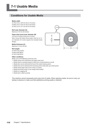 7-1 Usable Media
Conditions for Usable Media
Media width
XJ-740: 210 to 1,879 mm (8.3 to 74 inches)
XJ-640: 210 to 1,625 mm (8.3 to 64 inches)
XJ-540: 210 to 1,371 mm (8.3 to 54 inches)
Roll outer diameter (A)
Maximum 210 mm (8.3 inches)
Paper tube (core) inner diameter (B)
76.2 mm (3 inches) or 50.8 mm (2 inches)
Note: Using roll media whose paper tube has an in-
ner diameter of 2 inches requires the included media
flanges.
Media thickness (C)
Maximum 1.0 mm (39 mil)
Roll weight
XJ-740: 47 kg (103 lb.)
XJ-640: 40 kg (88 lb.)
XJ-540: 30 kg (66 lb.)
Other conditions
Media such as the following cannot be used.
➢	Media whose end is attached to the paper tube (core)
➢	Media which is severely warped or which has a strong tendency to reroll
➢	Media that cannot withstand the heat of the media heating system
➢	Media that cannot withstand the tensioning of the media take-up or feed system
➢	Media whose paper tube (core) is bent or crushed
➢	Media that bends under its own weight when loaded
➢	Media on a sagging roll
➢	Media that is rolled unevenly
This machine cannot necessarily print every kind of media. When selecting media, be sure to carry out
testing in advance to make sure that satisfactory printing quality is obtained.
118 Chapter 7 Specifications
 