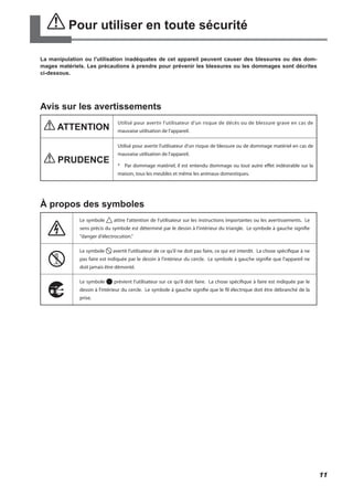 Pour utiliser en toute sécurité
La manipulation ou l'utilisation inadéquates de cet appareil peuvent causer des blessures ou des dom-
mages matériels. Les précautions à prendre pour prévenir les blessures ou les dommages sont décrites
ci-dessous.
Avis sur les avertissements
ATTENTION
Utilisé pour avertir l'utilisateur d'un risque de décès ou de blessure grave en cas de
mauvaise utilisation de l'appareil.
PRUDENCE
Utilisé pour avertir l'utilisateur d'un risque de blessure ou de dommage matériel en cas de
mauvaise utilisation de l'appareil.
*	 Par dommage matériel, il est entendu dommage ou tout autre effet indésirable sur la
maison, tous les meubles et même les animaux domestiques.
À propos des symboles
Le symbole attire l'attention de l'utilisateur sur les instructions importantes ou les avertissements. Le
sens précis du symbole est déterminé par le dessin à l'intérieur du triangle. Le symbole à gauche signifie
"danger d'électrocution."
Le symbole avertit l'utilisateur de ce qu'il ne doit pas faire, ce qui est interdit. La chose spécifique à ne
pas faire est indiquée par le dessin à l'intérieur du cercle. Le symbole à gauche signifie que l'appareil ne
doit jamais être démonté.
Le symbole prévient l'utilisateur sur ce qu'il doit faire. La chose spécifique à faire est indiquée par le
dessin à l'intérieur du cercle. Le symbole à gauche signifie que le fil électrique doit être débranché de la
prise.
11
 