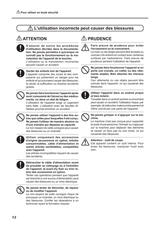 Pour utiliser en toute sécurité
L'utilisation incorrecte peut causer des blessures
ATTENTION
S'assurer de suivre les procédures
d'utilisation décrites dans la documenta-
tion. Ne jamais permettre à quiconque ne
connaît pas le fonctionnement ou la ma-
nutention de l’appareil de le toucher.
L'utilisation ou la manutention incorrectes
peuvent causer un accident.
Garder les enfants loin de l'appareil.
L'appareil comporte des zones et des com-
posants qui présentent un danger pour les
enfants et qui pourraient causer des blessures,
la cécité, la suffocation ou d'autres accidents
graves.
Ne jamais faire fonctionner l'appareil après
avoir consommé de l'alcool ou des médica-
ments, ou dans un état de fatigue.
L'utilisation de l'appareil exige un jugement
sans faille. L'utilisation avec les facultés af-
faiblies pourrait entraîner un accident.
Ne jamais utiliser l'appareil à des fins au-
tres que celles pour lesquelles il est conçu.
Ne jamais l'utiliser de manière abusive ou
d'une manière qui dépasse sa capacité.
Le non-respect de cette consigne peut causer
des blessures ou un incendie.
Utiliser uniquement des accessoires
d'origine (accessoires en option, articles
consommables, câble d'alimentation et
autres articles semblables), compatibles
avec l'appareil.
Les articles incompatibles risquent de causer
des accidents.
Débrancher le câble d'alimentation avant
de procéder au nettoyage ou à l'entretien
de l'appareil, et avant d'y fixer ou d'en re-
tirer des accessoires en option.
Tenter ces opérations pendant que l'appareil
est branché à une source d'alimentation peut
causer des blessures ou un choc électrique.
Ne jamais tenter de démonter, de réparer
ou de modifier l'appareil.
Le non-respect de cette consigne risque de
provoquer un incendie, un choc électrique ou
des blessures. Confier les réparations à un
technicien ayant la formation requise.
PRUDENCE
Faire preuve de prudence pour éviter
l'écrasement ou le coincement.
La main ou les doigts peuvent être écrasés ou
coincés s'ils entrent en contact avec certaines
surfaces par inadvertance. Faire preuve de
prudence pendant l'utilisation de l'appareil.
Ne jamais faire fonctionner l'appareil si on
porte une cravate, un collier ou des vête-
ments amples. Bien attacher les cheveux
longs.
Ces vêtements ou ces objets peuvent être
coincés dans l'appareil, ce qui causerait des
blessures.
Utiliser l'appareil dans un endroit propre
et bien éclairé.
Travailler dans un endroit sombre ou encombré
peut causer un accident; l'utilisateur risque, par
exemple, de trébucher malencontreusement et
d'être coincé par une partie de l'appareil.
Ne jamais grimper ni s'appuyer sur la ma-
chine.
La machine n'est pas conçue pour supporter
le poids d'une personne. Grimper ou s'appuyer
sur la machine peut déplacer des éléments
et causer un faux pas ou une chute, ce qui
causerait des blessures.
Attention : outil de coupe.
Cet appareil contient un outil interne. Pour
éviter les blessures, manipuler l'outil avec
soin.
12
 
