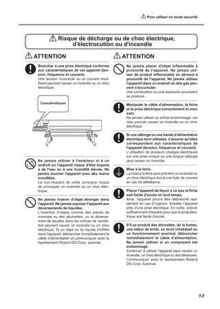 ATTENTION
Brancher à une prise électrique conforme
aux caractéristiques de cet appareil (ten-
sion, fréquence et courant).
Une tension incorrecte ou un courant insuf-
fisant peuvent causer un incendie ou un choc
électrique.
Ne jamais utiliser à l'extérieur ni à un
endroit où l'appareil risque d'être exposé
à de l'eau ou à une humidité élevée. Ne
jamais toucher l'appareil avec des mains
mouillées.
Le non-respect de cette consigne risque
de provoquer un incendie ou un choc élec-
trique.
Ne jamais insérer d'objet étranger dans
l'appareil. Ne jamais exposer l'appareil aux
déversements de liquides.
L'insertion d'objets comme des pièces de
monnaie ou des allumettes, ou le déverse-
ment de liquides dans les orifices de ventila-
tion peuvent causer un incendie ou un choc
électrique. Si un objet ou du liquide s'infiltre
dans l'appareil, débrancher immédiatement le
câble d'alimentation et communiquer avec le
représentant Roland DG Corp. autorisé.
Risque de décharge ou de choc électrique,
d'électrocution ou d'incendie
Caractéristiques
ATTENTION
Ne jamais placer d'objet inflammable à
proximité de l'appareil. Ne jamais util-
iser de produit inflammable en aérosol à
proximité de l'appareil. Ne jamais utiliser
l'appareil dans un endroit où des gaz peu-
vent s'accumuler.
Une combustion ou une explosion pourraient
se produire.
Manipuler le câble d'alimentation, la fiche
et la prise électrique correctement et avec
soin.
Ne jamais utiliser un article endommagé, car
cela pourrait causer un incendie ou un choc
électrique.
Si une rallonge ou une bande d'alimentation
électrique sont utilisées, s'assurer qu'elles
correspondent aux caractéristiques de
l'appareil (tension, fréquence et courant).
L'utilisation de plusieurs charges électriques
sur une prise unique ou une longue rallonge
peut causer un incendie.
Mise à la terre.
La mise à la terre peut prévenir un incendie ou
un choc électrique dus à une fuite de courant
en cas de défaillance.
Placer l'appareil de façon à ce que la fiche
soit facile d'accès en tout temps.
Ainsi, l'appareil pourra être débranché rapi-
dement en cas d'urgence. Installer l'appareil
près d'une prise électrique. En outre, prévoir
suffisamment d'espace pour que la prise élec-
trique soit facile d'accès.
S'il se produit des étincelles, de la fumée,
une odeur de brûlé, un bruit inhabituel ou
un fonctionnement anormal, débrancher
immédiatement le câble d'alimentation.
Ne jamais utiliser si un composant est
endommagé.
Continuer à utiliser l'appareil peut causer un
incendie, un choc électrique ou des blessures.
Communiquer avec le représentant Roland
DG Corp. Autorisé.
13
Pour utiliser en toute sécurité
 