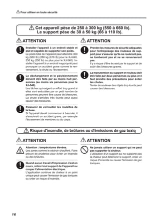 Pour utiliser en toute sécurité
Cet appareil pèse de 250 à 300 kg (550 à 660 lb).
Le support pèse de 30 à 50 kg (66 à 110 lb).
Risque d'incendie, de brûlures ou d'émissions de gaz toxiq
ATTENTION
IInstaller l'appareil à un endroit stable et
plat et capable de supporter son poids.
Le poids total de l'appareil peut atteindre 300
kg (660 lb) (280 kg (616 lb) pour le XJ-640,
250 kg (550 lb) ou plus pour le XJ-540). In-
staller l'appareil à un endroit inapproprié peut
provoquer un accident grave comme le ren-
versement, la chute ou l'écrasement.
Le déchargement et le positionnement
doivent être faits par au moins huit per-
sonnes (au moins six personnes pour le
XJ-540).
Les tâches qui exigent un effort trop grand si
elles sont exécutées par un petit nombre de
personnes peuvent être cause de blessures.
La chute d'articles très lourds peut aussi
causer des blessures.
S'assurer de verrouiller les roulettes de
la base.
Si l'appareil devait commencer à basculer, il
s'ensuivrait un accident grave, par exemple
l'écrasement de membres ou du corps.
ATTENTION
Prendre les mesures de sécurité adéquates
pour l'entreposage des rouleaux de sup-
port pour s'assurer qu'ils ne rouleront pas,
ne tomberont pas et ne se renverseront
pas.
Il y a risque d'être écrasé par le support et de
subir des blessures graves.
La manutention du support en rouleau doit
être faite par deux personnes ou plus et il
faut prendre des précautions pour éviter
les chutes.
Tenter de soulever des objets trop lourds peut
causer des blessures.
ATTENTION
Attention : températures élevées.
Les zones comme le séchoir chauffent. Faire
preuve de prudence pour éviter un incendie
ou des brûlures.
Quand aucun travail d'impression n'est en
cours, retirer tout support de l'appareil ou
couper l'alimentation électrique.
L'application continue de chaleur à un point
unique peut causer l'émission de gaz toxiques
ou créer un risque d'incendie.
ATTENTION
Ne jamais utiliser un support qui ne peut
pas supporter la chaleur.
L'utilisation d'un support qui ne supporte pas
la chaleur peut détériorer le support, créer un
risque d'incendie ou causer l'émission de gaz
toxiques.
16
 