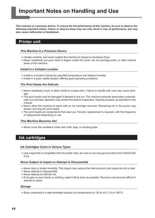 Important Notes on Handling and Use
This machine is a precision device. To ensure the full performance of this machine, be sure to observe the
following important points. Failure to observe these may not only result in loss of performance, but may
also cause malfunction or breakdown.
Printer unit
This Machine Is a Precision Device
➢	
Handle carefully, and never subject the machine to impact or excessive force.
➢	
Never needlessly put your hand or fingers inside the cover, the ink-cartridge ports, or other internal
areas of the machine.
Install in a Suitable Location
➢	
Install in a location having the specified temperature and relative humidity.
➢	
Install in a quiet, stable location offering good operating conditions.
The Print Heads Are Delicate
➢	
Never needlessly touch or allow media to scrape them. Failure to handle with care may cause dam-
age.
➢	
The print heads may be damaged if allowed to dry out. The machine prevents desiccation automati-
cally, but improper operation may render this feature inoperative. Operate properly, as specified in this
manual.
➢	
Never allow the machine to stand with an ink cartridge removed. Remaining ink in the printer may
harden and clog the print heads.
➢	
The print heads are components that wear out. Periodic replacement is required, with the frequency
of replacement depending on use.
This Machine Becomes Hot
➢	
Never cover the ventilation holes with cloth, tape, or anything else.
Ink cartridges
Ink Cartridges Come in Various Types
➢	
Use a type that is compatible with the printer. Also, be sure to use only genuine items from Roland DG
Corp.
Never Subject to Impact or Attempt to Disassemble
➢	
Never drop or shake forcefully. The impact may rupture the internal pouch and cause the ink to leak.
➢	
Never attempt to disassemble.
➢	
Never attempt to refill the ink.
➢	
If ink gets on your hands or clothing, wash it off as soon as possible. Removal may become difficult if
allowed to stand.
Storage
➢	
Store unopened in a well-ventilated location at a temperature of -20 to 40˚C (-4 to 104˚F).
18
 
