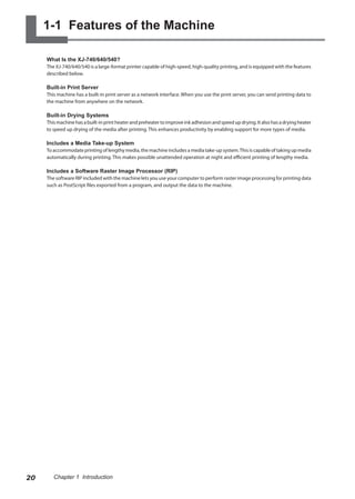1-1 Features of the Machine
What Is the XJ-740/640/540?
The XJ-740/640/540 is a large-format printer capable of high-speed, high-quality printing, and is equipped with the features
described below.
Built-in Print Server
This machine has a built-in print server as a network interface. When you use the print server, you can send printing data to
the machine from anywhere on the network.
Built-in Drying Systems
Thismachinehasabuilt-inprintheaterandpreheatertoimproveinkadhesionandspeedupdrying.Italsohasadryingheater
to speed up drying of the media after printing. This enhances productivity by enabling support for more types of media.
Includes a Media Take-up System
To accommodate printing of lengthy media, the machine includes a media take-up system.This is capable of taking up media
automatically during printing. This makes possible unattended operation at night and efficient printing of lengthy media.
Includes a Software Raster Image Processor (RIP)
The software RIP included with the machine lets you use your computer to perform raster image processing for printing data
such as PostScript files exported from a program, and output the data to the machine.
20 Chapter 1 Introduction
 
