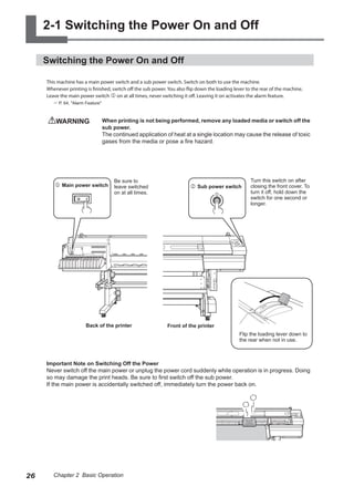 2-1 Switching the Power On and Off
Switching the Power On and Off
This machine has a main power switch and a sub power switch. Switch on both to use the machine.
Whenever printing is finished, switch off the sub power. You also flip down the loading lever to the rear of the machine.
Leave the main power switch j on at all times, never switching it off. Leaving it on activates the alarm feature.
? P. 64, "Alarm Feature"
WARNING	 When printing is not being performed, remove any loaded media or switch off the
sub power.
The continued application of heat at a single location may cause the release of toxic
gases from the media or pose a fire hazard.
Important Note on Switching Off the Power
Never switch off the main power or unplug the power cord suddenly while operation is in progress. Doing
so may damage the print heads. Be sure to first switch off the sub power.
If the main power is accidentally switched off, immediately turn the power back on.
k	Sub power switch
j	Main power switch
Back of the printer Front of the printer
Turn this switch on after
closing the front cover. To
turn it off, hold down the
switch for one second or
longer.
Be sure to
leave switched
on at all times.
Flip the loading lever down to
the rear when not in use.
26 Chapter 2 Basic Operation
 