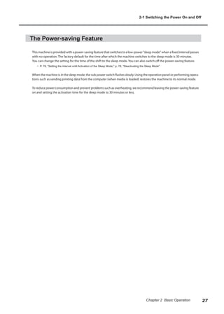 The Power-saving Feature
This machine is provided with a power-saving feature that switches to a low-power "sleep mode" when a fixed interval passes
with no operation. The factory default for the time after which the machine switches to the sleep mode is 30 minutes.
You can change the setting for the time of the shift to the sleep mode. You can also switch off the power-saving feature.
? P. 78, "Setting the Interval until Activation of the Sleep Mode," p. 78, "Deactivating the Sleep Mode"
When the machine is in the sleep mode, the sub power switch flashes slowly. Using the operation panel or performing opera-
tions such as sending printing data from the computer (when media is loaded) restores the machine to its normal mode.
To reduce power consumption and prevent problems such as overheating, we recommend leaving the power-saving feature
on and setting the activation time for the sleep mode to 30 minutes or less.
2-1 Switching the Power On and Off
27
Chapter 2 Basic Operation
 