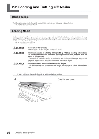 2-2 Loading and Cutting Off Media
Usable Media
For information about media that can be used with this machine, refer to the page indicated below.
? P. 118, "Conditions for Usable Media"
Loading Media
Media may be of one of two types: media wound onto a paper tube (called “roll media”) and media not rolled in this way
(called“sheet media”). This section explains how to load media, using roll media as an example. For information on how to
load sheet media, refer to the page indicated below.
? P. 76, "How to Load Sheet Media"
CAUTION	 Load roll media correctly.
Otherwise the media may fall and cause injury.
CAUTION	 Roll media weighs about 30 kg (66 lb.) to 50 kg (110 lb.). Handling roll media is
an operation that must be performed by two persons or more, and care must be
taken to prevent falls.
Attempting to lift heavy media in a manner that taxes your strength may cause
physical injury. Also, if dropped, such items may cause injury.
CAUTION	 Never load media that exceeds the loadable weight.
The machine may fail to withstand the weight and tip over or cause the media to
fall.
1. Load roll media and align the left and right sides.
u Open the front cover.
28 Chapter 2 Basic Operation
 