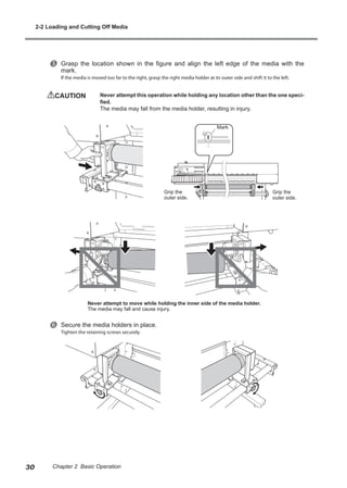y Grasp the location shown in the figure and align the left edge of the media with the
mark.
If the media is moved too far to the right, grasp the right media holder at its outer side and shift it to the left.
CAUTION	 Never attempt this operation while holding any location other than the one speci-
fied.
The media may fall from the media holder, resulting in injury.
z Secure the media holders in place.
Tighten the retaining screws securely.
Grip the
outer side.
Grip the
outer side.
Mark
Never attempt to move while holding the inner side of the media holder.
The media may fall and cause injury.
2-2 Loading and Cutting Off Media
30 Chapter 2 Basic Operation
 