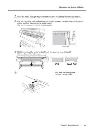 2. Pass the media through the printer and secure it in place so that no slack occurs.
u Pull out the media, pass its leading edge through between the pinch rollers and the grit
rollers, and feed it through as far as the platen.
Make sure the left edge of the media lies along the guide line.
v Hold the media at the center and pull it out, being sure to keep it straight.
Make sure all areas of the media are taut.
w Pull back the loading lever.
The media is secured in place.
Guide line
OK Not OK
2-2 Loading and Cutting Off Media
31
Chapter 2 Basic Operation
 