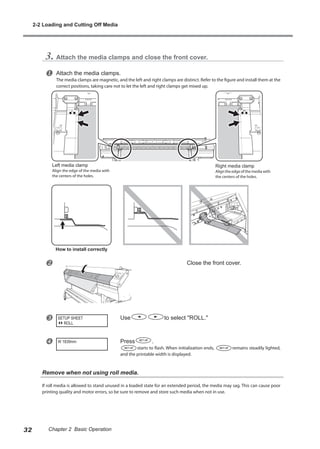 3. Attach the media clamps and close the front cover.
u Attach the media clamps.
The media clamps are magnetic, and the left and right clamps are distinct. Refer to the figure and install them at the
correct positions, taking care not to let the left and right clamps get mixed up.
v Close the front cover.
w Use to select "ROLL."
x Press .
starts to flash. When initialization ends, remains steadily lighted,
and the printable width is displayed.
Remove when not using roll media.
If roll media is allowed to stand unused in a loaded state for an extended period, the media may sag. This can cause poor
printing quality and motor errors, so be sure to remove and store such media when not in use.
SETUP SHEET
ROLL
W 1839mm
Left media clamp
Align the edge of the media with
the centers of the holes.
Right media clamp
Aligntheedgeofthemediawith
the centers of the holes.
How to install correctly
2-2 Loading and Cutting Off Media
32 Chapter 2 Basic Operation
 