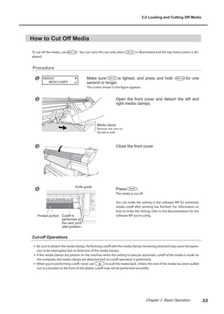 How to Cut Off Media
To cut off the media, use . You can carry this out only when is illuminated and the top menu screen is dis-
played.
Procedure
u Make sure is lighted, and press and hold for one
second or longer.
The screen shown in the figure appears.
v Open the front cover and detach the left and
right media clamps.
w Close the front cover.
x Press .
The media is cut off.
You can make the setting in the software RIP for automatic
media cutoff after printing has finished. For information on
how to make the setting, refer to the documentation for the
software RIP you're using.
Cut-off Operations
➢	Be sure to detach the media clamps. Performing cutoff with the media clamps remaining attached may cause the opera-
tion to be interrupted due to detection of the media clamps.
➢	If the media clamps are present on the machine when the setting to execute automatic cutoff of the media is made on
the computer, the media clamps are detected and no cutoff operation is performed.
➢	When you're performing cutoff, never use to pull the media back. Unless the end of the media has been pulled
out to a location to the front of the platen, cutoff may not be performed smoothly.
REMOVE
MEDIA CLAMPS
Knife guide
Media clamp
Remove the one on
the left as well.
Cutoff is
performed at
the next print-
start position.
Printed portion
2-2 Loading and Cutting Off Media
33
Chapter 2 Basic Operation
 