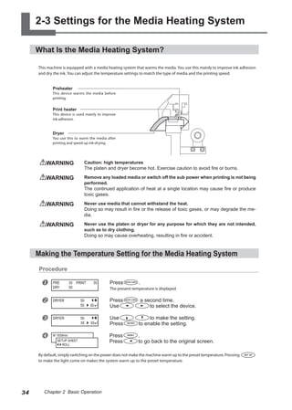 2-3 Settings for the Media Heating System
What Is the Media Heating System?
This machine is equipped with a media heating system that warms the media. You use this mainly to improve ink adhesion
and dry the ink. You can adjust the temperature settings to match the type of media and the printing speed.
WARNING	 Caution: high temperatures
The platen and dryer become hot. Exercise caution to avoid fire or burns.
WARNING	 Remove any loaded media or switch off the sub power when printing is not being
performed.
The continued application of heat at a single location may cause fire or produce
toxic gases.
WARNING	 Never use media that cannot withstand the heat.
Doing so may result in fire or the release of toxic gases, or may degrade the me-
dia.
WARNING	 Never use the platen or dryer for any purpose for which they are not intended,
such as to dry clothing.
Doing so may cause overheating, resulting in fire or accident.
Making the Temperature Setting for the Media Heating System
Procedure
u Press .
The present temperature is displayed.
v Press a second time.
Use to select the device.
w Use to make the setting.
Press to enable the setting.
x Press .
Press to go back to the original screen.
By default, simply switching on the power does not make the machine warm up to the preset temperature. Pressing
to make the light come on makes the system warm up to the preset temperature.
PRE 35 PRINT 35
DRY 50
DRYER 50
50
50
DRYER 50
55
55
W 1839mm
SETUP SHEET
ROLL
Dryer
You use this to warm the media after
printing and speed up ink-drying.
Print heater
This device is used mainly to improve
ink adhesion.
Preheater
This device warms the media before
printing.
34 Chapter 2 Basic Operation
 