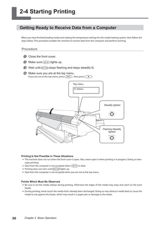 2-4 Starting Printing
Getting Ready to Receive Data from a Computer
When you have finished loading media and making the temperature settings for the media heating system, then follow the
steps below. This procedure enables the machine to receive data from the computer and perform printing.
Procedure
u Close the front cover.
v Make sure lights up.
w Wait until stops flashing and stays steadily lit.
x Make sure you are at the top menu.
If you are not at the top menu, press , then press .
Printing Is Not Possible in These Situations
➢	The machine does not run when the front cover is open. Also, never open it when printing is in progress. Doing so inter-
rupts printing.
➢	Data from the computer is not accepted when is dark.
➢	Printing does not start until lights up.
➢	Data from the computer is not accepted when you are not at the top menu.
Points Which Must Be Observed
➢	Be sure to set the media clamps during printing. Otherwise the edges of the media may warp and catch on the print
heads.
➢	During printing, never touch the media that's already been discharged. Doing so may obstruct media feed or cause the
media to rub against the heads, which may result in a paper jam or damage to the heads.
SET UP
HEATER CONFIG
W 1839mm
Steadily lighted
Top menu
Flashing Steadily
lighted
36 Chapter 2 Basic Operation
 