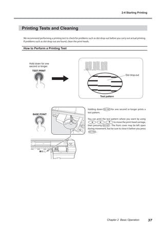 Printing Tests and Cleaning
We recommend performing a printing test to check for problems such as dot drop-out before you carry out actual printing.
If problems such as dot drop-out are found, clean the print heads.
How to Perform a Printing Test
Holding down for one second or longer prints a
test pattern.
You can print the test pattern where you want by using
to move the print-head carriage,
then pressing . The front cover may be left open
during movement, but be sure to close it before you press
.
Hold down for one
second or longer.
Test pattern
Dot drop-out
2-4 Starting Printing
37
Chapter 2 Basic Operation
 