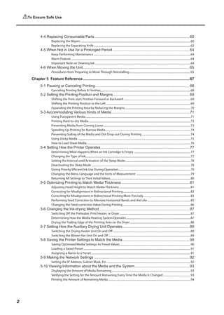 4-4 Replacing Consumable Parts..............................................................................................60
Replacing the Wipers..................................................................................................................................................................60
Replacing the Separating Knife...............................................................................................................................................62
4-5 When Not in Use for a Prolonged Period.............................................................................64
Keep Performing Maintenance...............................................................................................................................................64
Alarm Feature................................................................................................................................................................................64
Important Note on Draining Ink.............................................................................................................................................64
4-6 When Moving the Unit.
.........................................................................................................65
Procedures from Preparing to Move Through Reinstalling...........................................................................................65
Chapter 5 Feature Reference..........................................................................................................67
5-1 Pausing or Canceling Printing.
.............................................................................................68
Canceling Printing Before It Finishes.....................................................................................................................................68
5-2 Setting the Printing Position and Margins............................................................................69
Shifting the Print-start Position Forward or Backward...................................................................................................69
Shifting the Printing Position to the Left.............................................................................................................................69
Expanding the Printing Area by Reducing the Margins.................................................................................................70
5-3 Accommodating Various Kinds of Media.
.............................................................................71
Using Transparent Media...........................................................................................................................................................71
Printing Hard-to-dry Media......................................................................................................................................................73
Preventing Media from Coming Loose.................................................................................................................................73
Speeding Up Printing for Narrow Media.
.............................................................................................................................74
Preventing Soiling of the Media and Dot Drop-out During Printing........................................................................74
Using Sticky Media ......................................................................................................................................................................75
How to Load Sheet Media.........................................................................................................................................................76
5-4 Setting How the Printer Operates........................................................................................77
Determining What Happens When an Ink Cartridge Is Empty....................................................................................77
Changing the Type of Ink..........................................................................................................................................................77
Setting the Interval until Activation of the Sleep Mode.
................................................................................................78
Deactivating the Sleep Mode..................................................................................................................................................78
Giving Priority Efficient Ink Use During Operation...........................................................................................................79
Changing the Menu Language and the Units of Measurement ................................................................................79
Returning All Settings to Their Initial Values......................................................................................................................80
5-5 Optimizing Printing to Match Media Thickness....................................................................81
Adjusting Head Height to Match Media Thickness..........................................................................................................81
Correcting for Misalignment in Bidirectional Printing....................................................................................................82
Correcting for Misalignment in Bidirectional Printing More Precisely......................................................................83
Performing Feed Correction to Alleviate Horizontal Bands and the Like................................................................85
Changing the Feed-correction Value During Printing....................................................................................................86
5-6 Changing the Ink-drying Method..........................................................................................87
Switching Off the Preheater, Print Heater, or Dryer.........................................................................................................87
Determining How the Media Heating System Operates.
...............................................................................................87
Drying the Trailing Edge of the Printing Area on the Dryer..........................................................................................88
5-7 Setting How the Auxiliary Drying Unit Operates.
..................................................................89
Switching the Drying-heater Unit On and Off...................................................................................................................89
Switching the Blower-fan Unit On and Off .
........................................................................................................................89
5-8 Saving the Printer Settings to Match the Media...................................................................90
Saving Optimized Media Settings As Preset Values.........................................................................................................90
Loading a Saved Preset..............................................................................................................................................................91
Assigning a Name to a Preset.
..................................................................................................................................................91
5-9 Making the Network Settings...............................................................................................92
Setting the IP Address, Subnet Mask, Etc............................................................................................................................92
5-10 Viewing Information about the Media and the System.
......................................................93
Displaying the Amount of Media Remaining.....................................................................................................................93
Verifying the Setting for the Amount Remaining Every Time the Media Is Changed.........................................93
Printing the Amount of Remaining Media..........................................................................................................................94
To Ensure Safe Use
2
 