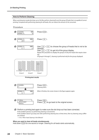 How to Perform Cleaning
When a printing test reveals dot drop-out or the like, perform cleaning for just the group of heads that is incapable of correct
printing. Compared with performing cleaning for all heads, this can reduce the amount of ink consumed.
Procedure
u Press .
v Press .
w Use to choose the group of heads that is not to be
cleaned.
Use to get rid of the group display.
Repeat this procedure to display the groups of only the heads that require clean-
ing.
Of groups A through C, cleaning is performed only for the groups displayed.
x Press .
Cleaning starts.
When it finishes, the screen shown in the figure appears again.
y Press .
Press to go back to the original screen.
z Perform a printing test again to make sure the dot drop-out has been corrected.
If the problem persists, try performing cleaning a second time.
If the problem doesn't go away even after performing cleaning two or three times, then try cleaning using a differ-
ent method.
? P. 54, "When Head Cleaning Is Not Effective"
When you want to clean all heads simultaneously
Hold down for one second or longer. Cleaning for all heads starts automatically.
CLEANING
NORMAL CL.
NORMAL CL.
A B C
NORMAL CL.
A C
CLEANING...
>>
W 1839mm
SETUP SHEET
ROLL
Group A Group B Group C
Printing-test results
NORMAL CL.
A C
2-4 Starting Printing
38 Chapter 2 Basic Operation
 