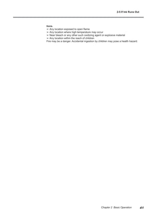 tions.
➢ Any location exposed to open flame
➢ Any location where high temperature may occur
➢ Near bleach or any other such oxidizing agent or explosive material
➢ Any location within the reach of children
Fire may be a danger. Accidental ingestion by children may pose a health hazard.
2-5 If Ink Runs Out
41
Chapter 2 Basic Operation
 