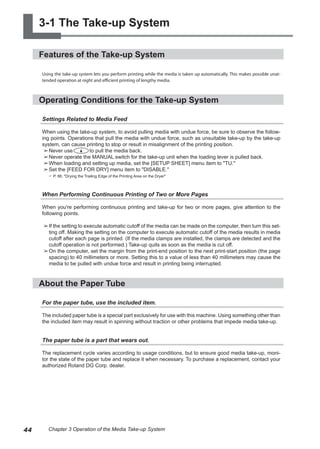 3-1 The Take-up System
Features of the Take-up System
Using the take-up system lets you perform printing while the media is taken up automatically. This makes possible unat-
tended operation at night and efficient printing of lengthy media.
Operating Conditions for the Take-up System
Settings Related to Media Feed
When using the take-up system, to avoid pulling media with undue force, be sure to observe the follow-
ing points. Operations that pull the media with undue force, such as unsuitable take-up by the take-up
system, can cause printing to stop or result in misalignment of the printing position.
➢	
Never use to pull the media back.
➢	
Never operate the MANUAL switch for the take-up unit when the loading lever is pulled back.
➢	
When loading and setting up media, set the [SETUP SHEET] menu item to "TU."
➢	
Set the [FEED FOR DRY] menu item to "DISABLE."
? P. 88, "Drying the Trailing Edge of the Printing Area on the Dryer"
When Performing Continuous Printing of Two or More Pages
When you're performing continuous printing and take-up for two or more pages, give attention to the
following points.
➢	
If the setting to execute automatic cutoff of the media can be made on the computer, then turn this set-
ting off. Making the setting on the computer to execute automatic cutoff of the media results in media
cutoff after each page is printed. (If the media clamps are installed, the clamps are detected and the
cutoff operation is not performed.) Take-up quits as soon as the media is cut off.
➢	
On the computer, set the margin from the print-end position to the next print-start position (the page
spacing) to 40 millimeters or more. Setting this to a value of less than 40 millimeters may cause the
media to be pulled with undue force and result in printing being interrupted.
About the Paper Tube
For the paper tube, use the included item.
The included paper tube is a special part exclusively for use with this machine. Using something other than
the included item may result in spinning without traction or other problems that impede media take-up.
The paper tube is a part that wears out.
The replacement cycle varies according to usage conditions, but to ensure good media take-up, moni-
tor the state of the paper tube and replace it when necessary. To purchase a replacement, contact your
authorized Roland DG Corp. dealer.
44 Chapter 3 Operation of the Media Take-up System
 