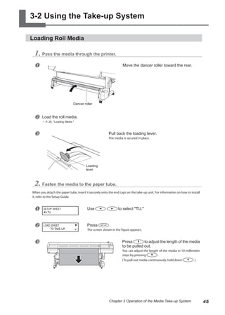 3-2 Using the Take-up System
Loading Roll Media
1. Pass the media through the printer.
u Move the dancer roller toward the rear.
v Load the roll media.
? P. 28, "Loading Media "
w Pull back the loading lever.
The media is secured in place.
2. Fasten the media to the paper tube.
When you attach the paper tube, insert it securely onto the end caps on the take-up unit. For information on how to install
it, refer to the Setup Guide.
u Use to select "TU."
v Press .
The screen shown in the figure appears.
w Press to adjust the length of the media
to be pulled out.
You can adjust the length of the media in 10-millimeter
steps by pressing .
(To pull out media continuously, hold down .)
SETUP SHEET
TU
LOAD SHEET
TO TAKE-UP
Loading
lever
Dancer roller
45
Chapter 3 Operation of the Media Take-up System
 