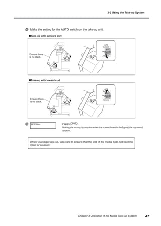 x Make the setting for the AUTO switch on the take-up unit.
Take-up with outward curl
Take-up with inward curl
y Press .
Making the setting is complete when the screen shown in the figure (the top menu)
appears.
W 1839mm
When you begin take-up, take care to ensure that the end of the media does not become
rolled or creased.
Ensure there
is no slack.
Ensure there
is no slack.
3-2 Using the Take-up System
47
Chapter 3 Operation of the Media Take-up System
 