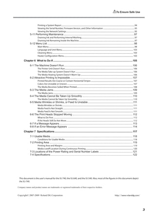 To Ensure Safe Use
This document is the user's manual for the XJ-740, the XJ-640, and the XJ-540. Also, most of the figures in this document depict
the XJ-740.
Copyright© 2007-2009 Roland DG Corporation
Company names and product names are trademarks or registered trademarks of their respective holders.
http://www.rolanddg.com/
Printing a System Report...........................................................................................................................................................94
Viewing the Serial Number, Firmware Version, and Other Information...................................................................95
Viewing the Network Settings.................................................................................................................................................95
5-11 Performing Maintenance....................................................................................................97
Draining Ink and Performing Internal Washing.................................................................................................................97
Draining Ink Remaining Inside the Machine......................................................................................................................97
5-12 Menu List...........................................................................................................................98
Main Menu......................................................................................................................................................................................98
Language and Unit Menu.
...................................................................................................................................................... 103
Cleaning Menu........................................................................................................................................................................... 103
Heater Configuration Menu.
.................................................................................................................................................. 103
Chapter 6 What to Do If.................................................................................................................105
6-1 The Machine Doesn't Run.
.................................................................................................106
The Printer Unit Doesn't Run................................................................................................................................................. 106
The Media Take-up System Doesn't Run .......................................................................................................................... 106
The Media Heating System Doesn't Warm Up................................................................................................................ 106
6-2 Attractive Printing Is Impossible.........................................................................................107
Printed Results Are Coarse or Contain Horizontal Stripes.......................................................................................... 107
Colors Are Unstable or Uneven............................................................................................................................................ 107
The Media Becomes Soiled When Printed........................................................................................................................ 108
6-3 The Media Jams................................................................................................................109
The Media Jams.
......................................................................................................................................................................... 109
6-4 The Media Cannot Be Taken Up Smoothly........................................................................ 110
The Media Cannot Be Taken Up Smoothly....................................................................................................................... 110
6-5 Media Wrinkles or Shrinks, or Feed Is Unstable.................................................................111
Media Wrinkles or Shrinks...................................................................................................................................................... 111
Media Feed Is Not Straight..................................................................................................................................................... 111
Media Feed Is Not Smooth..................................................................................................................................................... 111
6-6 The Print Heads Stopped Moving...................................................................................... 112
What to Do First......................................................................................................................................................................... 112
If the Heads Still Do Not Move.............................................................................................................................................. 112
6-7 If a Message Appears........................................................................................................ 113
6-8 If an Error Message Appears ............................................................................................ 114
Chapter 7 Specifications............................................................................................................... 117
7-1 Usable Media..................................................................................................................... 118
Conditions for Usable Media................................................................................................................................................. 118
7-2 Printing Area...................................................................................................................... 119
Printing Area and Margins..................................................................................................................................................... 119
Media-cutoff Location During Continuous Printing..................................................................................................... 120
7-3 Locations of the Power Rating and Serial Number Labels................................................121
7-4 Specifications.....................................................................................................................122
3
 