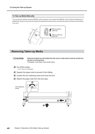 To Take up Media Manually
You can take up media by using the MANUAL switch. However, never operate the MANUAL switch while the loading lever is
pulled back. Doing so may cause the media to be pulled with excessive force, actuating the protective feature and resulting
in an error.
Removing Taken-up Media
CAUTION	 Removal of taken-up roll media from the unit is a task which must be carried out
by two or more persons.
If dropped, such items may cause injury.
u Cut off the media.
? P. 33, "How to Cut Off Media"
v Support the paper tube to prevent it from falling.
w Loosen the arm retaining screw and move the arm.
x Detach the paper tube from the end caps.
Take-up with in-
ward curl
Take-up with out-
ward curl
Arm retaining
screw
x
w
v
3-2 Using the Take-up System
48 Chapter 3 Operation of the Media Take-up System
 