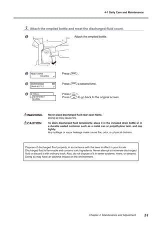 3. Attach the emptied bottle and reset the discharged-fluid count.
u Attach the emptied bottle.
v Press .
w Press a second time.
x Press .
Press to go back to the original screen.
WARNING	 Never place discharged fluid near open flame.
Doing so may cause fire.
CAUTION	 To store discharged fluid temporarily, place it in the included drain bottle or in
a durable sealed container such as a metal can or polyethylene tank, and cap
tightly.
Any spillage or vapor leakage make cause fire, odor, or physical distress.
RESET DRAIN
COUNTER
MAINTENANCE
DRAIN BOTTLE
W 1839mm
SETUP SHEET
ROLL
Dispose of discharged fluid properly, in accordance with the laws in effect in your locale.
Discharged fluid is flammable and contains toxic ingredients. Never attempt to incinerate discharged
fluid or discard it with ordinary trash. Also, do not dispose of it in sewer systems, rivers, or streams.
Doing so may have an adverse impact on the environment.
4-1 Daily Care and Maintenance
51
Chapter 4 Maintenance and Adjustment
 