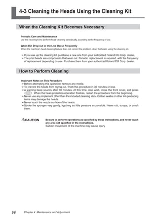 4-3 Cleaning the Heads Using the Cleaning Kit
When the Cleaning Kit Becomes Necessary
Periodic Care and Maintenance
Use the cleaning kit to perform head-cleaning periodically, according to the frequency of use.
When Dot Drop-out or the Like Occur Frequently
When the machine's head-cleaning feature does not correct the problem, clean the heads using the cleaning kit.
➢	
If you use up the cleaning kit, purchase a new one from your authorized Roland DG Corp. dealer.
➢	
The print heads are components that wear out. Periodic replacement is required, with the frequency
of replacement depending on use. Purchase them from your authorized Roland DG Corp. dealer.
How to Perform Cleaning
Important Notes on This Procedure
➢	
Before attempting this operation, remove any media.
➢	
To prevent the heads from drying out, finish this procedure in 30 minutes or less.
➢	
A warning beep sounds after 30 minutes. At this time, stop work, close the front cover, and press
. When the head-protection operation finishes, restart the procedure from the beginning.
➢	
Never use any implement other than the included cleaning stick. Cotton swabs or other lint-producing
items may damage the heads.
➢	
Never touch the nozzle surface of the heads.
➢	
Stroke the sponges very gently, applying as little pressure as possible. Never rub, scrape, or crush
them.
CAUTION	 Be sure to perform operations as specified by these instructions, and never touch
any area not specified in the instructions.
Sudden movement of the machine may cause injury.
56 Chapter 4 Maintenance and Adjustment
 