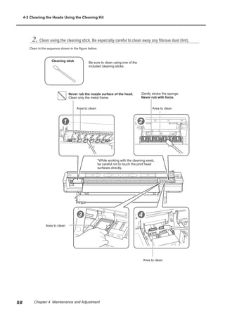 2. Clean using the cleaning stick. Be especially careful to clean away any fibrous dust (lint).
Clean in the sequence shown in the figure below.
Cleaning stick
Be sure to clean using one of the
included cleaning sticks.
Never rub the nozzle surface of the head.
Clean only the metal frame.
Gently stroke the sponge.
Never rub with force.
Area to clean Area to clean
Area to clean
Area to clean
*While working with the cleaning swab,
be careful not to touch the print head
surfaces directly.
4-3 Cleaning the Heads Using the Cleaning Kit
58 Chapter 4 Maintenance and Adjustment
 