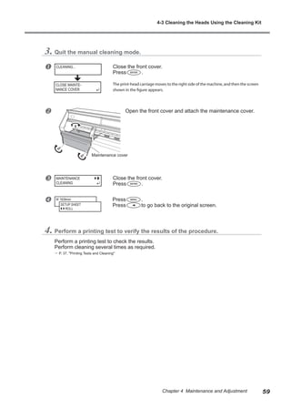 3. Quit the manual cleaning mode.
u Close the front cover.
Press .
The print-head carriage moves to the right side of the machine, and then the screen
shown in the figure appears.
v Open the front cover and attach the maintenance cover.
w Close the front cover.
Press .
x Press .
Press to go back to the original screen.
4. Perform a printing test to verify the results of the procedure.
Perform a printing test to check the results.
Perform cleaning several times as required.
? P. 37, "Printing Tests and Cleaning"
CLEANING...
MAINTENANCE
CLEANING
W 1839mm
SETUP SHEET
ROLL
Maintenance cover
CLOSE MAINTE-
NANCE COVER
4-3 Cleaning the Heads Using the Cleaning Kit
59
Chapter 4 Maintenance and Adjustment
 