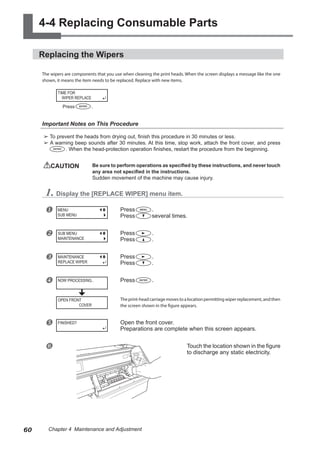4-4 Replacing Consumable Parts
Replacing the Wipers
The wipers are components that you use when cleaning the print heads. When the screen displays a message like the one
shown, it means the item needs to be replaced. Replace with new items.
Important Notes on This Procedure
➢ To prevent the heads from drying out, finish this procedure in 30 minutes or less.
➢ A warning beep sounds after 30 minutes. At this time, stop work, attach the front cover, and press
. When the head-protection operation finishes, restart the procedure from the beginning.
CAUTION	 Be sure to perform operations as specified by these instructions, and never touch
any area not specified in the instructions.
Sudden movement of the machine may cause injury.
1. Display the [REPLACE WIPER] menu item.
u Press .
Press several times.
v Press .
Press .
w Press .
Press .
x Press .
Theprint-headcarriagemovestoalocationpermittingwiperreplacement,andthen
the screen shown in the figure appears.
y Open the front cover.
Preparations are complete when this screen appears.
z Touch the location shown in the figure
to discharge any static electricity.
TIME FOR
WIPER REPLACE
MENU
SUB MENU
SUB MENU
MAINTENANCE
MAINTENANCE
REPLACE WIPER
NOW PROCESSING..
FINISHED?
Press .
OPEN FRONT
COVER
60 Chapter 4 Maintenance and Adjustment
 
