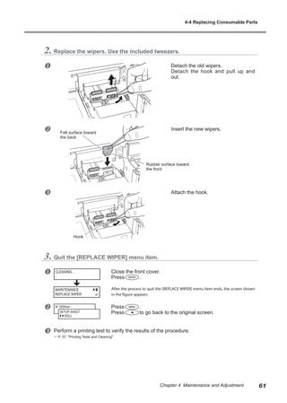 2. Replace the wipers. Use the included tweezers.
u Detach the old wipers.
Detach the hook and pull up and
out.
v Insert the new wipers.
w Attach the hook.
3. Quit the [REPLACE WIPER] menu item.
u Close the front cover.
Press .
After the process to quit the [REPLACE WIPER] menu item ends, the screen shown
in the figure appears.
v Press .
Press to go back to the original screen.
w Perform a printing test to verify the results of the procedure.
? P. 37, "Printing Tests and Cleaning"
CLEANING...
W 1839mm
SETUP SHEET
ROLL
Felt surface toward
the back
Rubber surface toward
the front
Hook
MAINTENANCE
REPLACE WIPER
4-4 Replacing Consumable Parts
61
Chapter 4 Maintenance and Adjustment
 