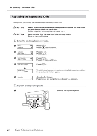 Replacing the Separating Knife
If the separating knife becomes dull, replace it with the included replacement knife.
CAUTION	 Be sure to perform operations as specified by these instructions, and never touch
any area not specified in the instructions.
Sudden movement of the machine may cause injury.
CAUTION	 Never touch the tip of the separating knife with your fingers.
Doing so may result in injury.
1. Enter the blade replacement mode.
u Press .
Press several times.
v Press .
Press .
w Press .
Press several times.
x Press .
Theprint-headcarriagemovestoalocationpermittingbladereplacement,andthen
the screen shown in the figure appears.
y Open the front cover.
Preparations are complete when this screen appears.
2. Replace the separating knife.
u Remove the separating knife.
MENU
SUB MENU
SUB MENU
MAINTENANCE
MAINTENANCE
REPLACE KNIFE
NOW PROCESSING..
FINISHED?
OPEN FRONT
COVER
1
2
4-4 Replacing Consumable Parts
62 Chapter 4 Maintenance and Adjustment
 