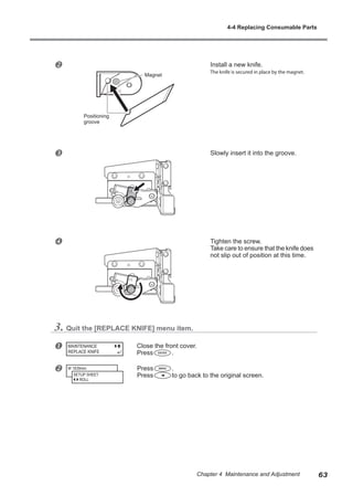 v Install a new knife.
The knife is secured in place by the magnet.
w Slowly insert it into the groove.
x Tighten the screw.
Take care to ensure that the knife does
not slip out of position at this time.
3. Quit the [REPLACE KNIFE] menu item.
u Close the front cover.
Press .
v Press .
Press to go back to the original screen.
MAINTENANCE
REPLACE KNIFE
W 1839mm
SETUP SHEET
ROLL
Magnet
Positioning
groove
4-4 Replacing Consumable Parts
63
Chapter 4 Maintenance and Adjustment
 