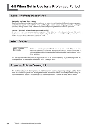 4-5 When Not in Use for a Prolonged Period
Keep Performing Maintenance
Switch On the Power Once a Month
Switch on the sub power once a month.When you turn on the power, the machine automatically performs some operations
such as those to keep the print heads from drying out. Allowing the machine to stand completely unused for a prolonged
period may damage the print heads, so be sure to switch on the power to perform these automatic operations.
Keep at a Constant Temperature and Relative Humidity
Even when the machine is not in use, keep it at a temperature of 5 to 40˚C (41 to 104˚F) and a relative humidity of 20 to 80%
(with no condensation). Temperatures that are too high may degrade the ink and cause malfunction. Temperatures that are
too low may cause the ink to freeze and damage the heads.
Alarm Feature
This feature is to remind you to switch on the sub power once a month. When the machine
remains unused for about one month, this screen appears and a warning beep sounds. If
this screen appears, switch on the sub power. When maintenance operations finish, switch
off the sub power.
This feature operates when the printer's main power is turned on. We recommend leaving on just the main power to the
printer even when the machine is to remain out of use for a prolonged period.
Important Note on Draining Ink
This machine has features for draining internal ink and for performing washing using cleaning cartridges, but they should
never be used except in special cases. Allowing the machine to stand without ink for a prolonged period may damage the
heads, even if internal washing is performed. Once ink has been filled, then as a rule the ink should never be drained.
PRESS THE POWER
KEY TO CLEAN
64 Chapter 4 Maintenance and Adjustment
 