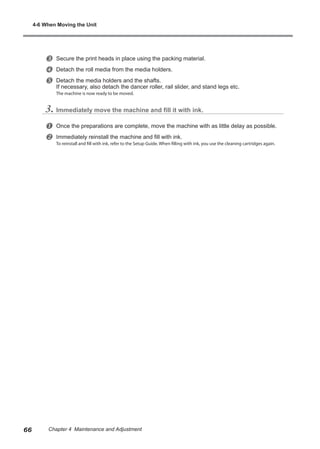 w Secure the print heads in place using the packing material.
x Detach the roll media from the media holders.
y Detach the media holders and the shafts.
If necessary, also detach the dancer roller, rail slider, and stand legs etc.
The machine is now ready to be moved.
3. Immediately move the machine and fill it with ink.
u Once the preparations are complete, move the machine with as little delay as possible.
v Immediately reinstall the machine and fill with ink.
To reinstall and fill with ink, refer to the Setup Guide. When filling with ink, you use the cleaning cartridges again.
4-6 When Moving the Unit
66 Chapter 4 Maintenance and Adjustment
 