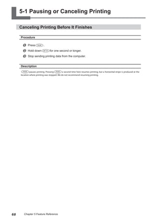 5-1 Pausing or Canceling Printing
Canceling Printing Before It Finishes
Procedure
u Press .
v Hold down for one second or longer.
w Stop sending printing data from the computer.
Description
pauses printing. Pressing a second time here resumes printing, but a horizontal stripe is produced at the
location where printing was stopped. We do not recommend resuming printing.
68 Chapter 5 Feature Reference
 