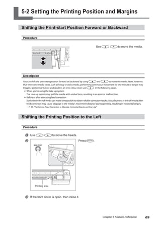5-2 Setting the Printing Position and Margins
Shifting the Print-start Position Forward or Backward
Procedure
Use to move the media.
Description
You can shift the print-start position forward or backward by using and to move the media. Note, however,
that with some media types, such as heavy or sticky media, performing continuous movement for one minute or longer may
trigger a protective feature and result in an error. Also, never use in the following cases.
➢	When you're using the take-up system
	 The take-up system may pull the media with undue force, resulting in an error or malfunction.
➢	Before or after executing feed correction
	 Slacknessintherollmediacanmakeitimpossibletoobtainreliablecorrectionresults.Also,slacknessintherollmediaafter
feed correction may cause slippage in the media's movement distance during printing, resulting in horizontal stripes.
? P. 85, "Performing Feed Correction to Alleviate Horizontal Bands and the Like"
Shifting the Printing Position to the Left
Procedure
u Use to move the heads.
v Press .
w If the front cover is open, then close it.
Printing area
69
Chapter 5 Feature Reference
 
