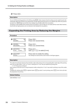 x Press .
Description
You can shift the printing position to the left by using . Note, however that this setting must be made for each indi-
vidual page.When the printing of one page finishes, the left-right positioning returns to its default value.When the position
has been set, lights up and the screen displays the printable width at the set position.
This feature is also available when printing various test patterns, and can help you use media with less waste. Note, however,
that the left and right positions are not restored to their defaults for test patterns.
Expanding the Printing Area by Reducing the Margins
Procedure
u Press .
Press several times.
v Press .
Press several times.
w Press .
Use to select [5 mm].
x Press to enable the setting.
The settings are saved and the screen shown in the figure appears.
Description
This makes the setting for distance from the left or right media clamp to the corresponding left or right edge of the printing
area. You can select either "5 mm" or "10 mm." Setting this to "5 mm" lets you expand the printing area.
? P. 119 "Printing Area and Margins"
Note, however, that when you're using transparent media, setting this to "5 mm" may result in printing on top of the media
clamps.
Changing the setting while is lighted makes go dark. To start printing, press once more and redo
the preparations for printing.
Default Setting
[SIDE MARGIN]: 10 mm
MENU
SUB MENU
SIDE MARGIN
10 mm 5 mm
SETUP SHEET
ROLL
5-2 Setting the Printing Position and Margins
70 Chapter 5 Feature Reference
 