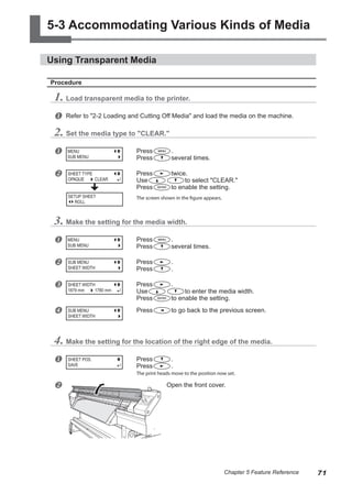5-3 Accommodating Various Kinds of Media
Using Transparent Media
Procedure
1. Load transparent media to the printer.
u Refer to "2-2 Loading and Cutting Off Media" and load the media on the machine.
2. Set the media type to "CLEAR."
u Press .
Press several times.
v Press twice.
Use to select "CLEAR."
Press to enable the setting.
The screen shown in the figure appears.
3. Make the setting for the media width.
u Press .
Press several times.
v Press .
Press .
w Press .
Use to enter the media width.
Press to enable the setting.
x Press to go back to the previous screen.
4. Make the setting for the location of the right edge of the media.
u Press .
Press .
The print heads move to the position now set.
v Open the front cover.
MENU
SUB MENU
SHEET TYPE
OPAQUE CLEAR
MENU
SUB MENU
SUB MENU
SHEET WIDTH
SHEET WIDTH
1879 mm 1780 mm
SUB MENU
SHEET WIDTH
SHEET POS.
SAVE
SETUP SHEET
ROLL
71
Chapter 5 Feature Reference
 