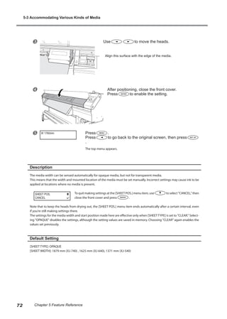 w Use to move the heads.
x After positioning, close the front cover.
Press to enable the setting.
y Press .
Press to go back to the original screen, then press
.
The top menu appears.
Description
The media width can be sensed automatically for opaque media, but not for transparent media.
This means that the width and mounted location of the media must be set manually. Incorrect settings may cause ink to be
applied at locations where no media is present.
To quit making settings at the [SHEET POS.] menu item, use to select "CANCEL," then
close the front cover and press .
Note that to keep the heads from drying out, the [SHEET POS.] menu item ends automatically after a certain interval, even
if you’re still making settings there.
The settings for the media width and start position made here are effective only when [SHEETTYPE] is set to "CLEAR." Select-
ing "OPAQUE" disables the settings, although the setting values are saved in memory. Choosing "CLEAR" again enables the
values set previously.
Default Setting
[SHEET TYPE]: OPAQUE
[SHEET WIDTH]: 1879 mm (XJ-740) , 1625 mm (XJ-640), 1371 mm (XJ-540)
W 1760mm
SHEET POS.
CANCEL
Align this surface with the edge of the media.
5-3 Accommodating Various Kinds of Media
72 Chapter 5 Feature Reference
 